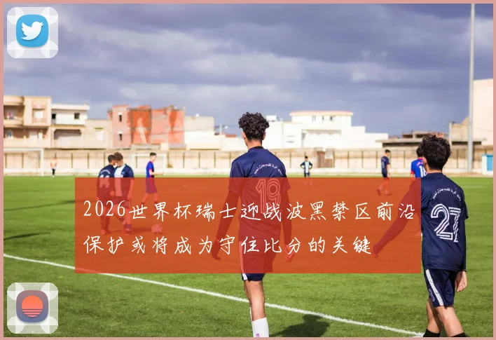 2026世界杯瑞士迎战波黑禁区前沿保护或将成为守住比分的关键