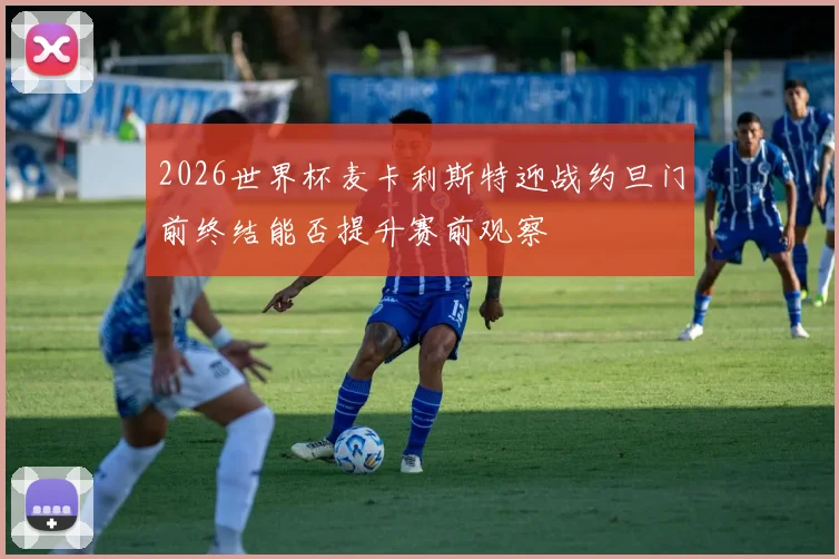 2026世界杯麦卡利斯特迎战约旦门前终结能否提升赛前观察