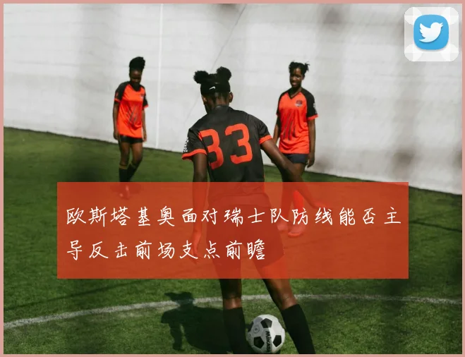 欧斯塔基奥面对瑞士队防线能否主导反击前场支点前瞻