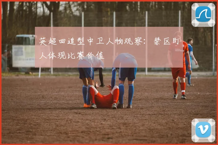 英超回追型中卫人物观察:禁区盯人体现比赛价值