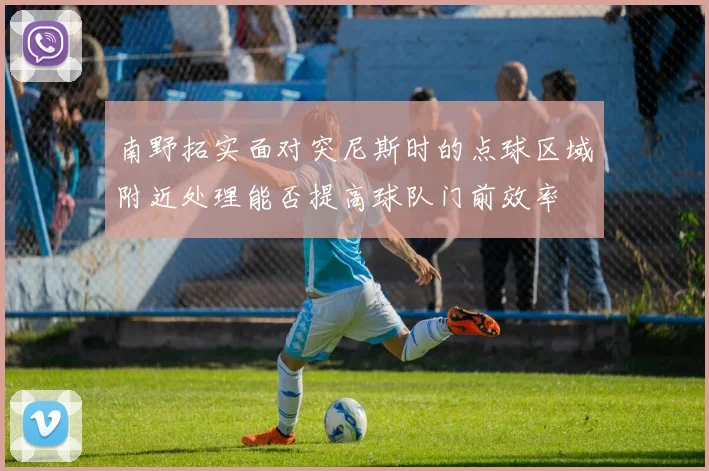 南野拓实面对突尼斯时的点球区域附近处理能否提高球队门前效率