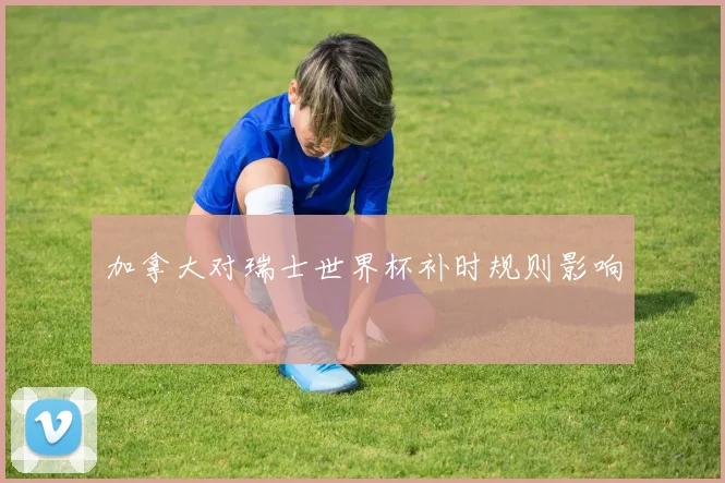 加拿大对瑞士世界杯补时规则影响