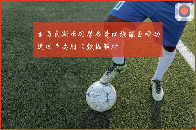 吉马良斯面对摩洛哥防线能否带动进攻节奏射门数据解析