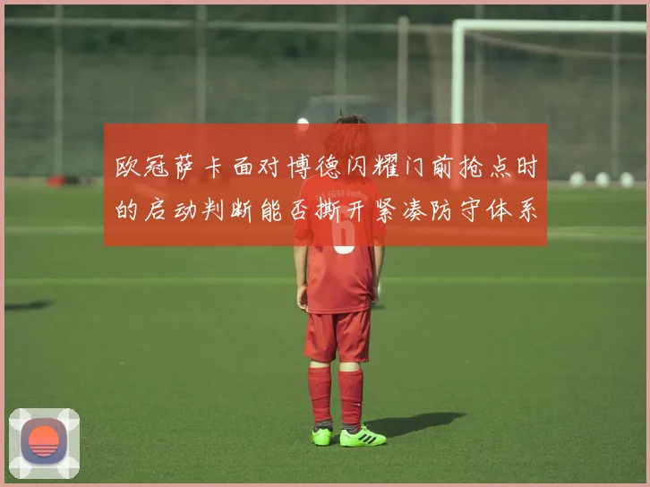 欧冠萨卡面对博德闪耀门前抢点时的启动判断能否撕开紧凑防守体系