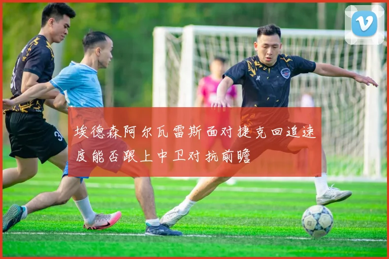 埃德森阿尔瓦雷斯面对捷克回追速度能否跟上中卫对抗前瞻