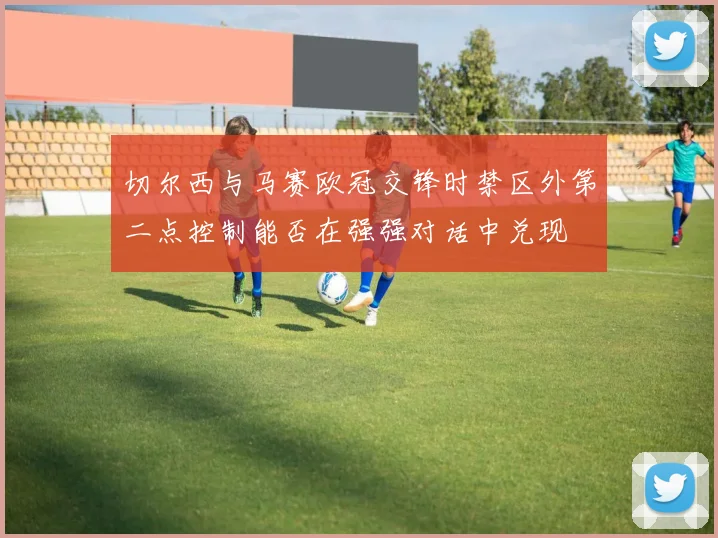 切尔西与马赛欧冠交锋时禁区外第二点控制能否在强强对话中兑现