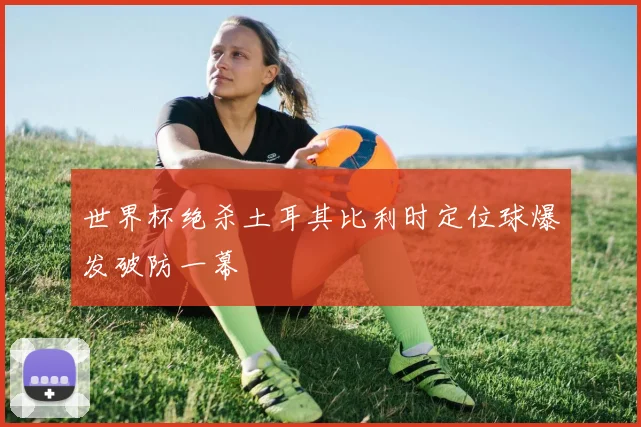 世界杯绝杀土耳其比利时定位球爆发破防一幕