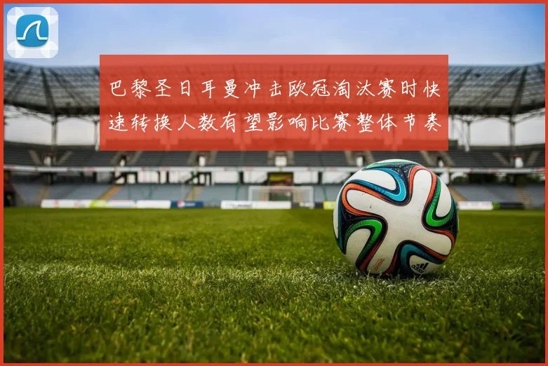 巴黎圣日耳曼冲击欧冠淘汰赛时快速转换人数有望影响比赛整体节奏