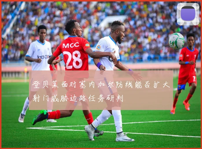 登贝莱面对塞内加尔防线能否扩大射门威胁边路任务研判