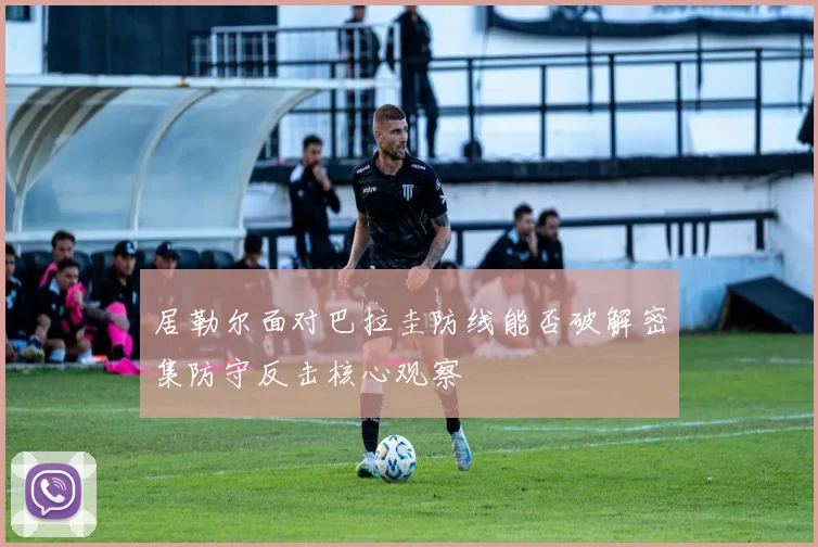 居勒尔面对巴拉圭防线能否破解密集防守反击核心观察