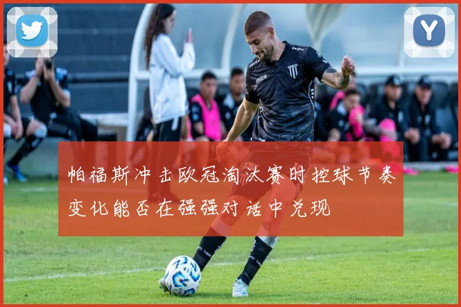 帕福斯冲击欧冠淘汰赛时控球节奏变化能否在强强对话中兑现