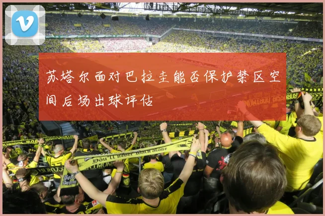 苏塔尔面对巴拉圭能否保护禁区空间后场出球评估