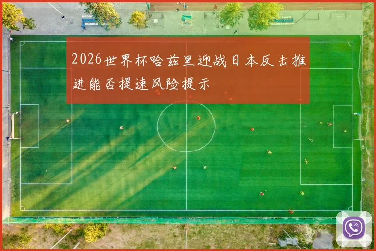 2026世界杯哈兹里迎战日本反击推进能否提速风险提示