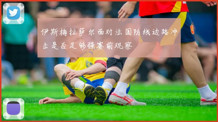 伊斯梅拉萨尔面对法国防线边路冲击是否足够强赛前观察