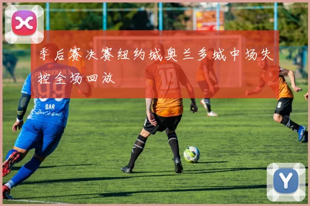 季后赛决赛纽约城奥兰多城中场失控全场回放