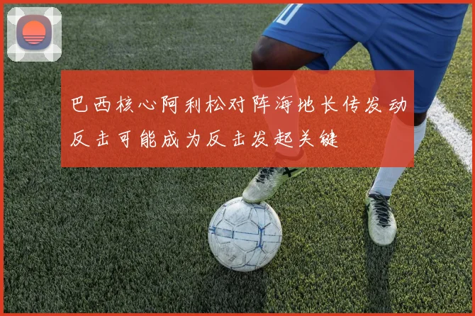 巴西核心阿利松对阵海地长传发动反击可能成为反击发起关键