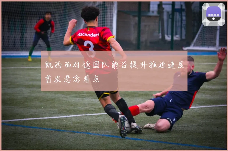 凯西面对德国队能否提升推进速度首发悬念看点