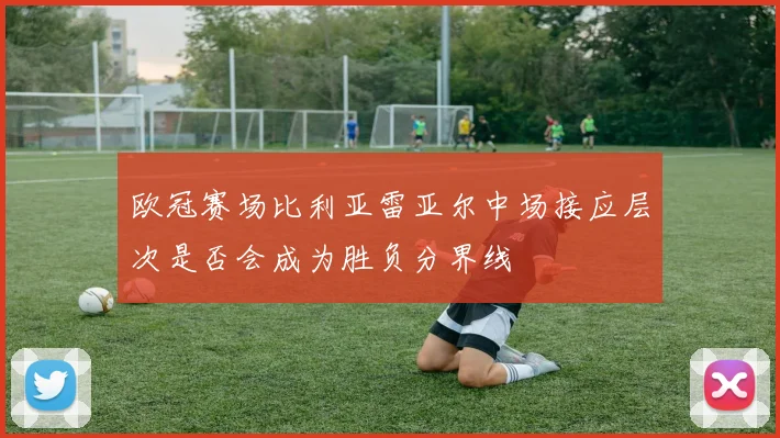 欧冠赛场比利亚雷亚尔中场接应层次是否会成为胜负分界线