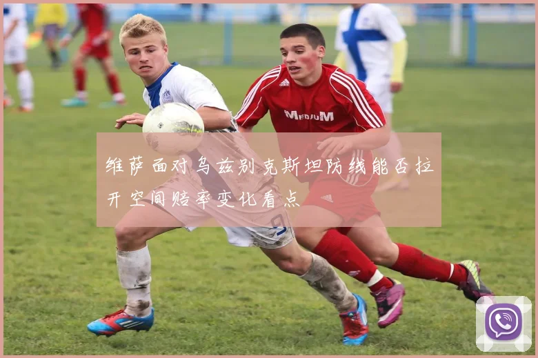 维萨面对乌兹别克斯坦防线能否拉开空间赔率变化看点
