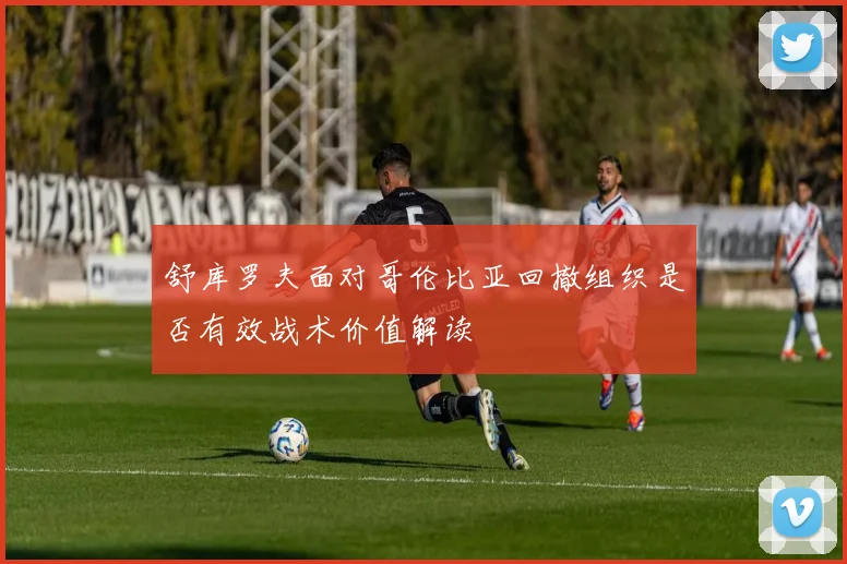 舒库罗夫面对哥伦比亚回撤组织是否有效战术价值解读