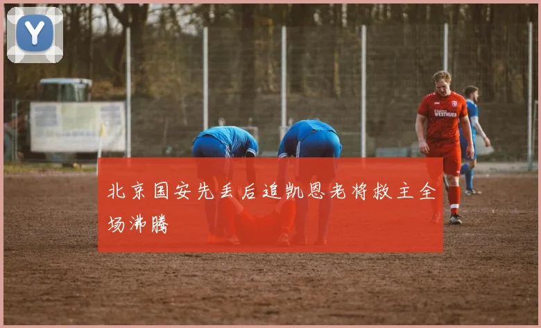 北京国安先丢后追凯恩老将救主全场沸腾