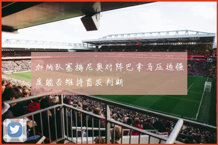 加纳队塞梅尼奥对阵巴拿马压迫强度能否维持首发判断