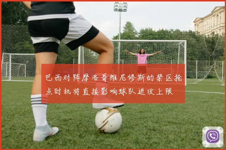 巴西对阵摩洛哥维尼修斯的禁区抢点时机将直接影响球队进攻上限