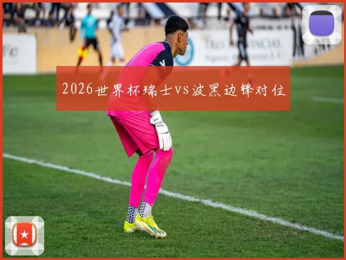 2026世界杯瑞士vs波黑边锋对位