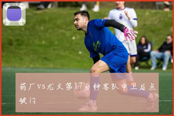 药厂vs尤文第17分钟客队中卫后点破门