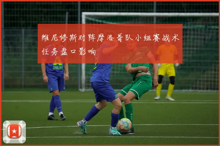 维尼修斯对阵摩洛哥队小组赛战术任务盘口影响