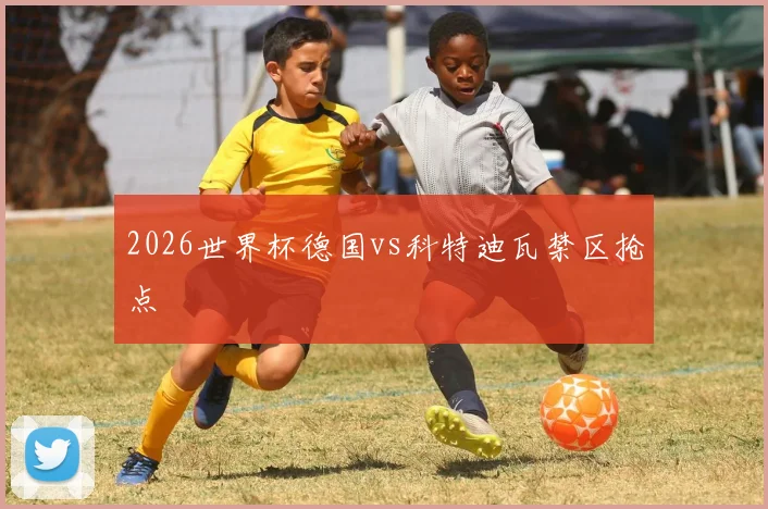 2026世界杯德国vs科特迪瓦禁区抢点