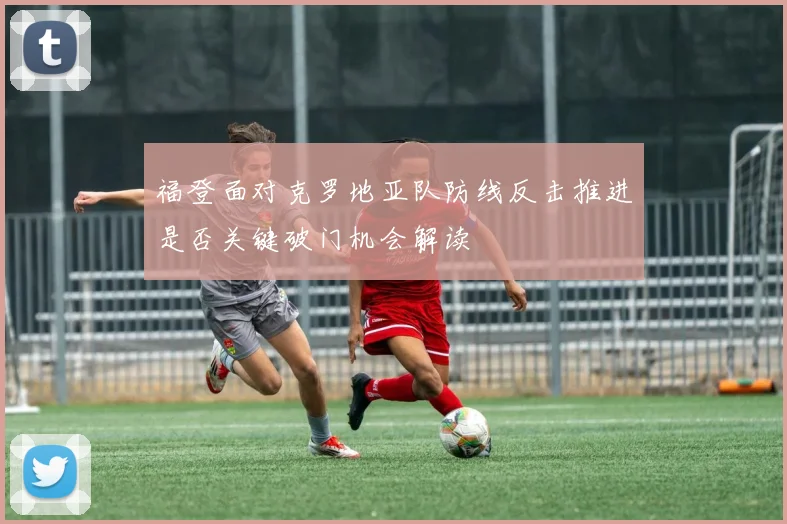 福登面对克罗地亚队防线反击推进是否关键破门机会解读