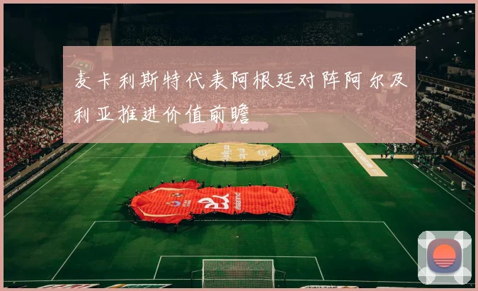 麦卡利斯特代表阿根廷对阵阿尔及利亚推进价值前瞻