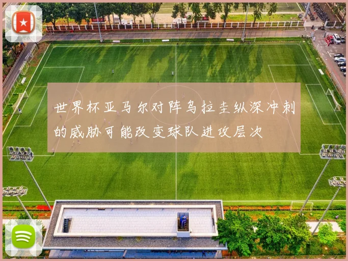 世界杯亚马尔对阵乌拉圭纵深冲刺的威胁可能改变球队进攻层次