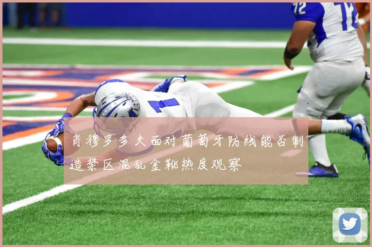 肖穆罗多夫面对葡萄牙防线能否制造禁区混乱金靴热度观察