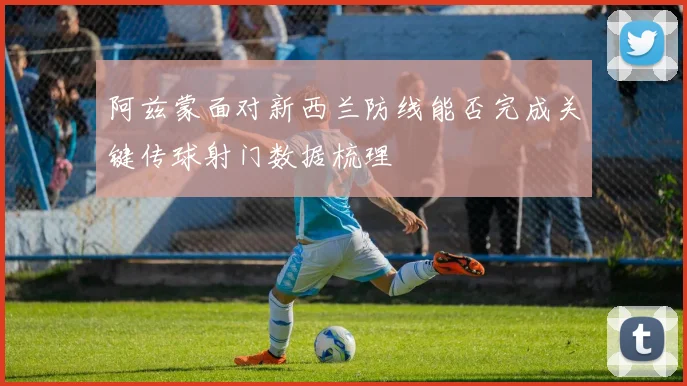 阿兹蒙面对新西兰防线能否完成关键传球射门数据梳理