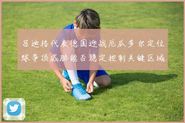吕迪格代表德国迎战厄瓜多尔定位球争顶威胁能否稳定控制关键区域
