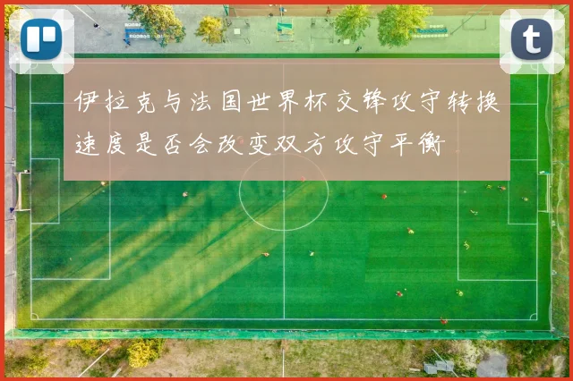 伊拉克与法国世界杯交锋攻守转换速度是否会改变双方攻守平衡