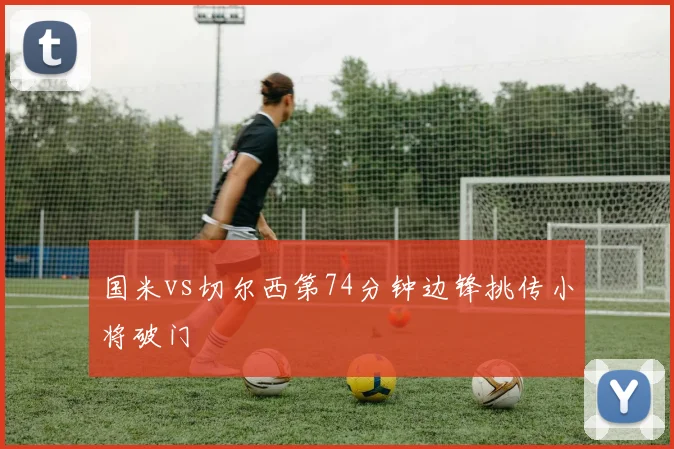 国米vs切尔西第74分钟边锋挑传小将破门