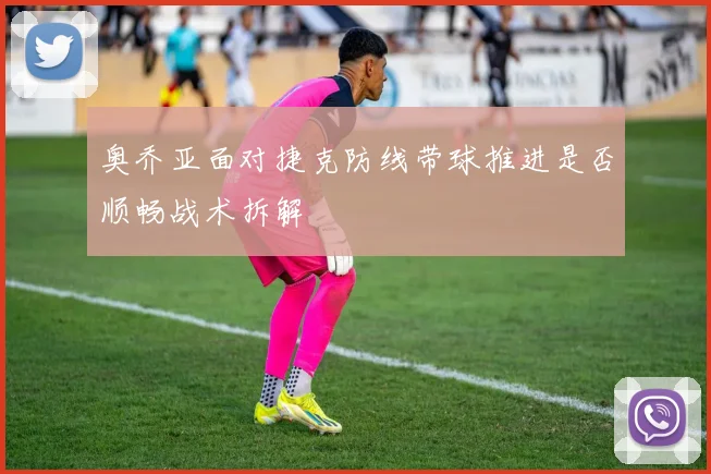 奥乔亚面对捷克防线带球推进是否顺畅战术拆解
