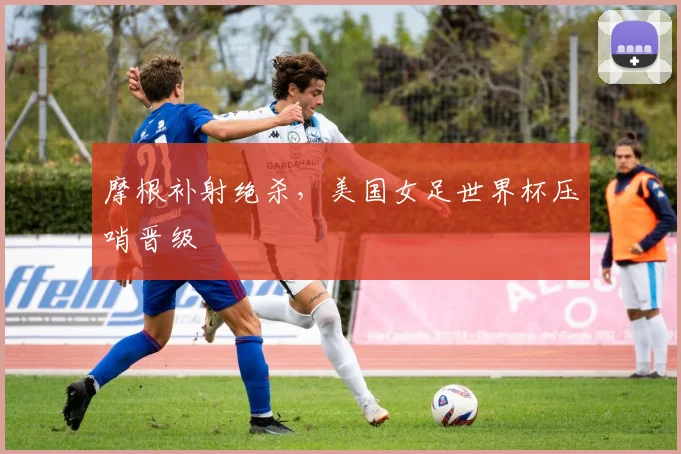 摩根补射绝杀,美国女足世界杯压哨晋级