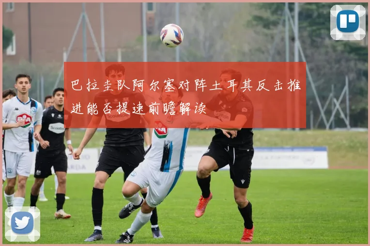 巴拉圭队阿尔塞对阵土耳其反击推进能否提速前瞻解读