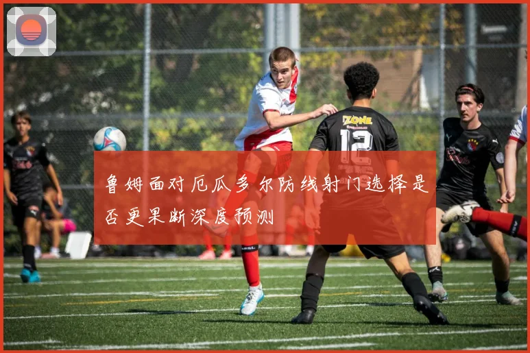 鲁姆面对厄瓜多尔防线射门选择是否更果断深度预测