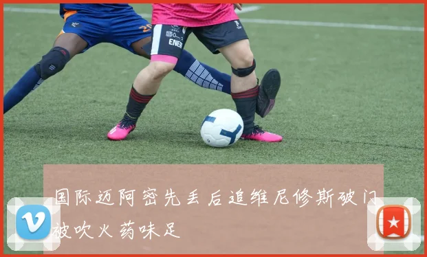 国际迈阿密先丢后追维尼修斯破门被吹火药味足