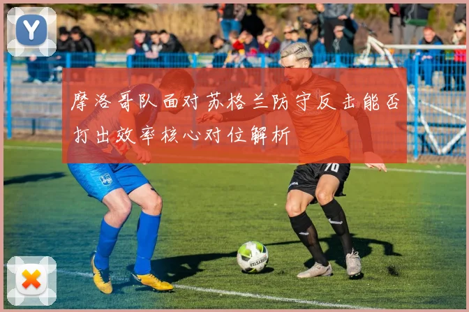 摩洛哥队面对苏格兰防守反击能否打出效率核心对位解析