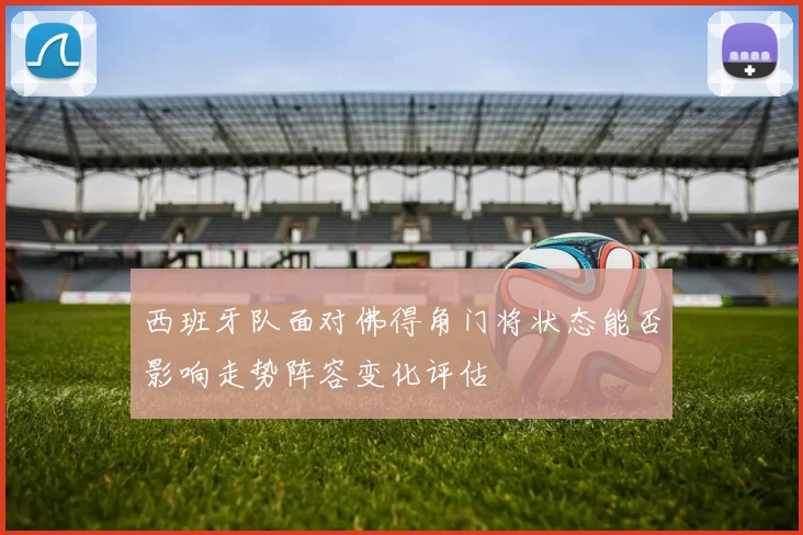 西班牙队面对佛得角门将状态能否影响走势阵容变化评估