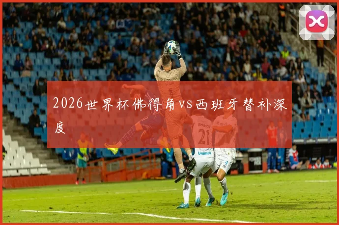 2026世界杯佛得角vs西班牙替补深度