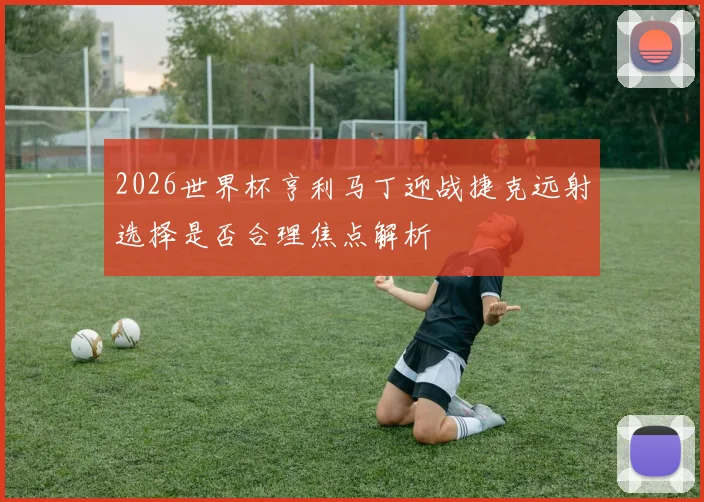 2026世界杯亨利马丁迎战捷克远射选择是否合理焦点解析