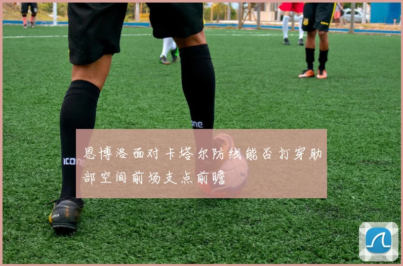 恩博洛面对卡塔尔防线能否打穿肋部空间前场支点前瞻