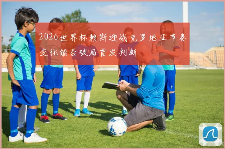 2026世界杯赖斯迎战克罗地亚节奏变化能否破局首发判断